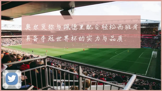 奥尔莫称与佩德里配合轻松西班牙具备夺冠世界杯的实力与品质