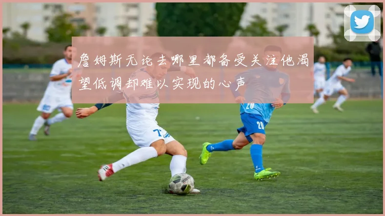 詹姆斯无论去哪里都备受关注他渴望低调却难以实现的心声