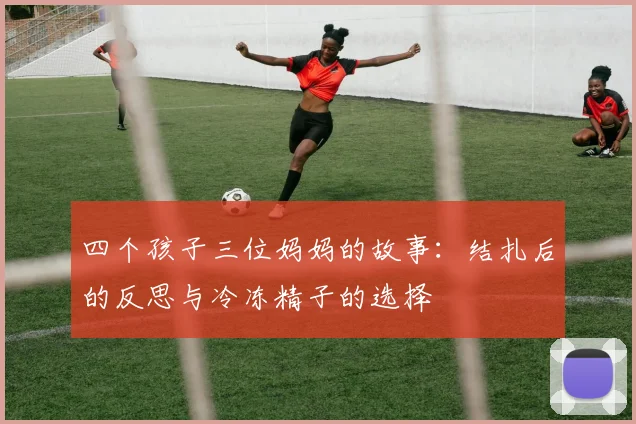 四个孩子三位妈妈的故事：结扎后的反思与冷冻精子的选择