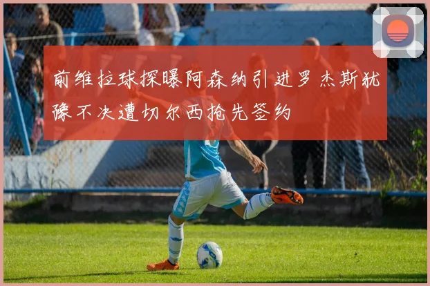 前维拉球探曝阿森纳引进罗杰斯犹豫不决遭切尔西抢先签约