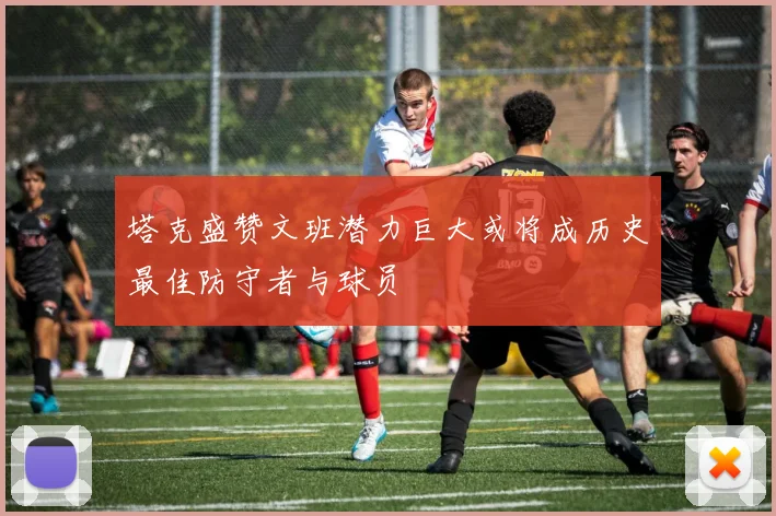 塔克盛赞文班潜力巨大或将成历史最佳防守者与球员