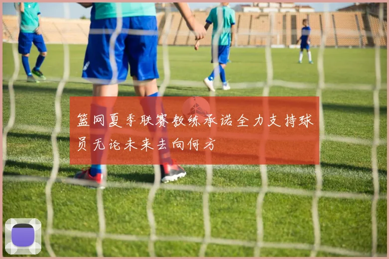 篮网夏季联赛教练承诺全力支持球员无论未来去向何方